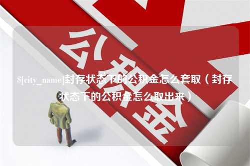 白山封存状态下的公积金怎么套取（封存状态下的公积金怎么取出来）